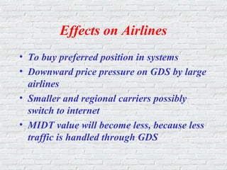 Effects on Airlines
• To buy preferred position in systems
• Downward price pressure on GDS by large
airlines
• Smaller and regional carriers possibly
switch to internet
• MIDT value will become less, because less
traffic is handled through GDS
 
