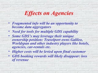 Effects on Agencies
• Fragmented info will be an opportunity to
become data aggregators
• Need for tools for multiple GDS capability
• Some GDS’s may leverage their unique
ownership position: Travelport owns Galileo,
Worldspan and other industry players like hotels,
agencies, car-rentals etc.
• Higher costs will be levied upon final customer
• GDS booking rewards will likely disappear: loss
of revenue
 