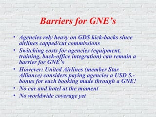 Barriers for GNE’s
• Agencies rely heavy on GDS kick-backs since
airlines capped/cut commissions
• Switching costs for agencies (equipment,
training, back-office integration) can remain a
barrier for GNE’s
• However: United Airlines (member Star
Alliance) considers paying agencies a USD 5.-
bonus for each booking made through a GNE!
• No car and hotel at the moment
• No worldwide coverage yet
 