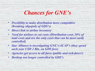 Chances for GNE’s
• Possibility to make distribution more competitive
(breaking oligopoly of GDS’s)
• Direct link to airline inventory
• Need for airlines to cut costs (Distribution costs 20% of
total costs and are the only costs that can be most easily
controlled)
• Star Alliance is investigating GNE’s/ACAP’s (they spend
each year USD 2 Bln. on GDS fees)
• Agencies get access to all fares (public and web-fares!)
• Desktop not longer controlled by GDS’s
 