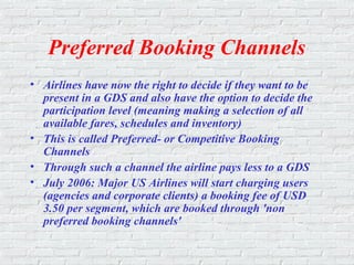 Preferred Booking Channels
• Airlines have now the right to decide if they want to be
present in a GDS and also have the option to decide the
participation level (meaning making a selection of all
available fares, schedules and inventory)
• This is called Preferred- or Competitive Booking
Channels
• Through such a channel the airline pays less to a GDS
• July 2006: Major US Airlines will start charging users
(agencies and corporate clients) a booking fee of USD
3.50 per segment, which are booked through 'non
preferred booking channels'
 