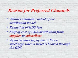 Reason for Preferred Channels
• Airlines maintain control of the
distribution model
• Reduction of GDS fees
• Shift of cost of GDS-distribution from
supplier to subscriber:
• Agencies have to pay the airline a
surcharge when a ticket is booked through
the GDS
 