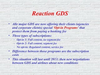 Reaction GDS
• Alle major GDS are now offering their clients (agencies
and corporate clients) special 'Opt-in Programs' that
protect them from paying a booking fee
• Three types of subscriptions:
– Opt-in 1: Full content, no segment fee
– Opt-in 2: Full content, segment fee
– No opt-in: Regulated content, service fee
• Difference between those programs are the subscription
costs
• This situation will last until 2013: then new negotiations
between GDS and airlines about new conditions
 
