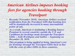American Airlines imposes booking
fees for agencies booking through
Travelport
• Recently (November 2010), American Airlines received
notification from the Travelport GDS that booking fees
will be dramatically increased in many international
points of sale.
• As a result, American is instituting a Booking Source
Premium in several countries outside the U.S. and
Caribbean for bookings made through the Travelport
GDSs -- both Worldspan and Galileo -- beginning on
December 20, 2010.
• This premium is being applied to bring American's cost
for bookings through the Travelport GDSs back in line
with the costs of other GDSs in these countries.
 