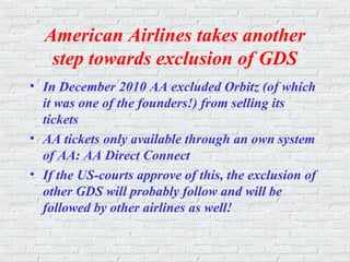 American Airlines takes another
step towards exclusion of GDS
• In December 2010 AA excluded Orbitz (of which
it was one of the founders!) from selling its
tickets
• AA tickets only available through an own system
of AA: AA Direct Connect
• If the US-courts approve of this, the exclusion of
other GDS will probably follow and will be
followed by other airlines as well!
 