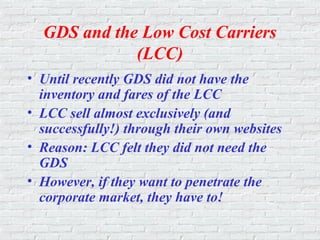 GDS and the Low Cost Carriers
(LCC)
• Until recently GDS did not have the
inventory and fares of the LCC
• LCC sell almost exclusively (and
successfully!) through their own websites
• Reason: LCC felt they did not need the
GDS
• However, if they want to penetrate the
corporate market, they have to!
 