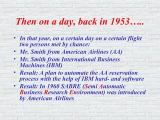 Then on a day, back in 1953…..
• In that year, on a certain day on a certain flight
two persons met by chance:
• Mr. Smith from American Airlines (AA)
• Mr. Smith from International Business
Machines (IBM)
• Result: A plan to automate the AA reservation
process with the help of IBM hard- and software
• Result: In 1960 SABRE (Semi Automatic
Business Research Environment) was introduced
by American Airlines
 