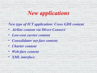New applications
New type of ICT application: Cross GDS content
• Airline content via Direct Connect
• Low-cost carrier content
• Consolidator net fare content
• Charter content
• Web-fare content
• XML interface
 