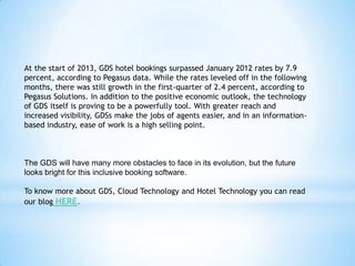 At the start of 2013, GDS hotel bookings surpassed January 2012 rates by 7.9
percent, according to Pegasus data. While the rates leveled off in the following
months, there was still growth in the first-quarter of 2.4 percent, according to
Pegasus Solutions. In addition to the positive economic outlook, the technology
of GDS itself is proving to be a powerfully tool. With greater reach and
increased visibility, GDSs make the jobs of agents easier, and in an information-
based industry, ease of work is a high selling point.
The GDS will have many more obstacles to face in its evolution, but the future
looks bright for this inclusive booking software.
To know more about GDS, Cloud Technology and Hotel Technology you can read
our blog HERE.
 