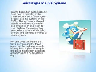 Global distribution systems (GDS)
have been a mainstay in the
travel industry since travel agents
began using the systems in the
1970s. The technology allowed
agents to easily compare rates
and amenities on one, easy-to-
use interface. This connective
service links buyers with hotels,
airlines, and car rental services all
in one system.
Not only does this benefit the
travel services and the travel
agent, but the end-user as well.
Having the complete itinerary in
one place means easy access to
alterations and a no-fuss travel
day.
 