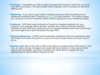 Packages - Properties can offer bundled packages that include a hotel stay, air travel
and other travel plans. This gives better rates to guests, which is always an attractive
selling point.
Marketing - If you want to gain better marketing exposure without shelling out for
additional marketing costs, investing in a GDS is a wise decision. The system places
your property in front of numerous clients without dipping into your marketing budget.
Audience - GDS also reap the benefit of reaching untapped segments for your
property. If you typically attract families, broaden your reach to include corporate
travelers as well. GDS are a great source for corporate travelers and many businesses
use travel agencies to book itineraries through GDS.
Reduced Manpower - A GDS is the trustworthy middleman that can seamlessly relay
information from point A to point B, so you don’t have to take hours out of your day to
do so.
Another perk that comes with a GDS is the ability to update product information in real
time. As rates change, managers can easily alter price points or make special offers.
Agents will immediately see these changes and will be able to suggest the new
opportunities to clients without skipping a beat.
 