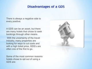 There is always a negative side to
every positive.
A GDS can be an asset, but there
are many hotels that chose to seek
bookings through other means.
With the uncertainty of the travel
industry, many properties are
looking for ways to cut costs and
with a high ticket price, GDS’s are
often one of the first to go.
Some of the most common reasons
hotels chose to opt out of using a
GDS are:
 