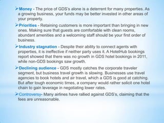 Money - The price of GDS’s alone is a deterrent for many properties. As
a growing business, your funds may be better invested in other areas of
your property.
Priorities - Retaining customers is more important than bringing in new
ones. Making sure that guests are comfortable with clean rooms,
abundant amenities and a welcoming staff should be your first order of
business.
Industry stagnation - Despite their ability to connect agents with
properties, it is ineffective if neither party uses it. A HotelHub bookings
report showed that there was no growth in GDS hotel bookings in 2011,
while non-GDS bookings saw growth.
Declining audience - GDS mostly catches the corporate traveler
segment, but business travel growth is slowing. Businesses use travel
agencies to book hotels and air travel, which a GDS is good at catching.
But after tough economic times, a company would rather solicit one hotel
chain to gain leverage in negotiating lower rates.
Controversy- Many airlines have rallied against GDS’s, claiming that the
fees are unreasonable.
 