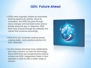 GDSs were originally created as automated
booking systems for airlines. Since its
conception, the GDS has gone through
many changes and has faced some serious
threats along the way. In response, GDS
firms have evolved through the setbacks and
refined their products accordingly.
GDS firms are constantly working toward
creating better, more practical solutions for
their customers.
As the industry becomes more collaborative
and more inclusive, so does the technology.
Some GDS firms are recognizing the need to
include non-GDS, independent hotels in their
searches in order to offer a better range of
choices.
 