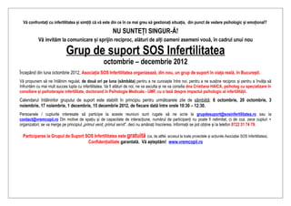 Vă confruntați cu infertilitatea și simțiți că vă este din ce în ce mai greu să gestionați situația, din punct de vedere psihologic și emoțional?

                                                          NU SUNTEȚI SINGUR-Ă!
           Vă invităm la comunicare și sprijin reciproc, alături de alți oameni asemeni vouă, în cadrul unui nou

                             Grup de suport SOS Infertilitatea
                                                    octombrie – decembrie 2012
Începând din luna octombrie 2012, Asociația SOS Infertilitatea organizează, din nou, un grup de suport în viața reală, în București.
Vă propunem să ne întâlnim regulat, de două ori pe luna (sâmbăta) pentru a ne cunoaște între noi, pentru a ne susține reciproc și pentru a învăța să
înfruntăm cu mai mult succes lupta cu infertilitatea. Va fi alături de noi, ne va asculta și ne va consilia dna Cristiana HAICA, psiholog cu specializare în
consiliere și psihoterapie infertilitate, doctorand în Psihologie Medicala - UMF, cu o teză despre impactul psihologic al infertilității.
Calendarul întâlnirilor grupului de suport este stabilit în principiu pentru următoarele zile de sâmbătă: 6 octombrie, 20 octombrie, 3
noiembrie, 17 noiembrie, 1 decembrie, 15 decembrie 2012, de fiecare dată între orele 10:30 – 12:30.
Persoanele / cuplurile interesate să participe la aceste reuniuni sunt rugate să ne scrie la grupdesuport@sosinfertilitatea.ro sau la
contact@vremcopii.ro Din motive de spațiu și de capacitate de interacțiune, numărul de participanți nu poate fi nelimitat, ci de cca. zece cupluri +
organizatori; se va merge pe principiul „primul venit, primul servit”, deci nu amânați înscrierea. Informații se pot obține și la telefon 0722 31 74 79.

  Participarea la Grupul de Suport SOS Infertilitatea este gratuită (ca, de altfel, accesul la toate proiectele și acțiunile Asociației SOS Infertilitatea).
                                    Confidențialitate garantată. Vă așteptăm! www.vremcopii.ro
 