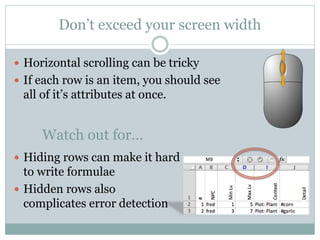 Don’t exceed your screen width
 Horizontal scrolling can be tricky
 If each row is an item, you should see
all of it’s attributes at once.
 Hiding rows can make it hard
to write formulae
 Hidden rows also
complicates error detection
Watch out for…
 