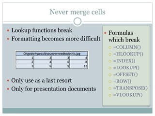 Never merge cells
 Lookup functions break
 Formatting becomes more difficult
 Only use as a last resort
 Only for presentation documents
 Formulas
which break
 =COLUMN()
 =HLOOKUP()
 =INDEX()
 =LOOKUP()
 =OFFSET()
 =ROW()
 =TRANSPOSE()
 =VLOOKUP()
 