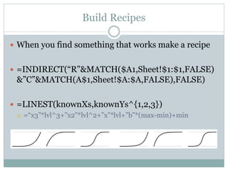 Build Recipes
 When you find something that works make a recipe
 =INDIRECT(“R”&MATCH($A1,Sheet!$1:$1,FALSE)
&”C”&MATCH(A$1,Sheet!$A:$A,FALSE),FALSE)
 =LINEST(knownXs,knownYs^{1,2,3})
 =“x3”*lvl^3+”x2”*lvl^2+”x”*lvl+”b”*(max-min)+min
 