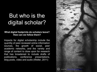 But who is the
digital scholar?
What digital footprints do scholars leave?
How can we follow them?
Impacts for digital scholarship include the
quantity of peer-reviewed online information
sources, the growth of social, peer
academic networks, and the variety and
range of content to draw upon for research
that has broadened to include drafts of
publications, conference presentations,
blog posts, video and audio (Weller, 2011)
source: http://bit.ly/2m4jzYc
 