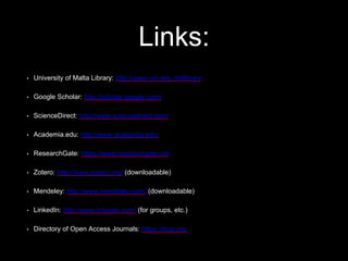 Links:
• University of Malta Library: http://www.um.edu.mt/library
• Google Scholar: http://scholar.google.com/
• ScienceDirect: http://www.sciencedirect.com/
• Academia.edu: http://www.academia.edu/
• ResearchGate: https://www.researchgate.net
• Zotero: http://www.zotero.org/ (downloadable)
• Mendeley: http://www.mendeley.com/ (downloadable)
• LinkedIn: http://www.linkedin.com/ (for groups, etc.)
• Directory of Open Access Journals: https://doaj.org
 