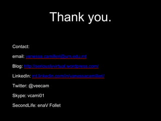 Thank you.
Contact:
email: vanessa.camilleri@um.edu.mt
Blog: http://seriouslyvirtual.wordpress.com/
LinkedIn: mt.linkedin.com/in/vanessacamilleri/
Twitter: @veecam
Skype: vcami01
SecondLife: enaV Follet
 