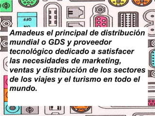 Amadeus el principal de distribución
mundial o GDS y proveedor
tecnológico dedicado a satisfacer
las necesidades de marketing,
ventas y distribución de los sectores
de los viajes y el turismo en todo el
mundo.
 