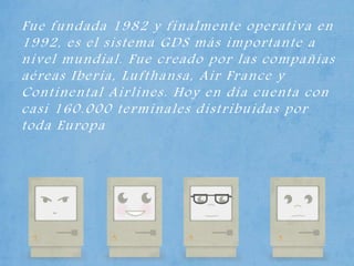 Fue fundada 1982 y finalmente operativa en
1992, es el sistema GDS más importante a
nivel mundial. Fue creado por las compañías
aéreas Iberia, Lufthansa, Air France y
Continental Airlines. Hoy en día cuenta con
casi 160.000 terminales distribuidas por
toda Europa
 