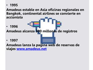• 1995
Amadeus estable en Asia oficinas regionales en
Bangkok, continental airlines se convierte en
accionista
• 1996
Amadeus alcanza 300 millones de registros
• 1997
Amadeus lanza la pagina web de reservas de
viajes www.amadeus.net
 