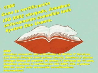 2000
Amadeus ensancha sus actividades de Airline IT Services,
con British Airways como primer cliente, Amadeus y Qantas
Airways firman un acuerdo de airline IT Services de 10 años,
Amadeus alcanza la certificación ISO 9001; 200, el primer
GDS en recibir este reconocido acreditamiento
internacional.
 