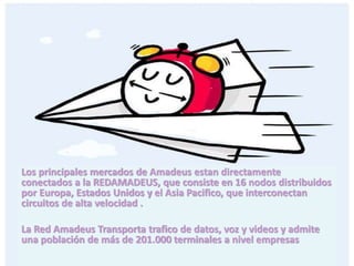 operacion
Los principales mercados de Amadeus estan directamente
conectados a la REDAMADEUS, que consiste en 16 nodos distribuidos
por Europa, Estados Unidos y el Asia Pacifico, que interconectan
circuitos de alta velocidad .
La Red Amadeus Transporta trafico de datos, voz y videos y admite
una población de más de 201.000 terminales a nivel empresas
 