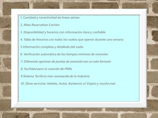 Diferencias
1. Cantidad y conectividad de líneas aéreas
2. Altea Reservation Carriers
3. Disponibilidad y horarios con información clara y confiable
4. Tabla de Horarios con todos los vuelos que operan durante una semana
5 Información completa y detallada del vuelo
6. Verificación automática de los tiempos mínimos de conexión
7. Diferentes opciones de puntos de conexión con un solo formato
8. Facilidad para la creación de PNRs
9 Sistema Tarifario más reconocido de la Industria
10. Otros servicios: Hoteles, Autos, Asistencia al Viajero y mucho más
 
