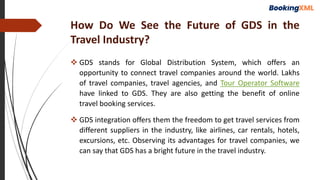 How Do We See the Future of GDS in the
Travel Industry?
 GDS stands for Global Distribution System, which offers an
opportunity to connect travel companies around the world. Lakhs
of travel companies, travel agencies, and Tour Operator Software
have linked to GDS. They are also getting the benefit of online
travel booking services.
 GDS integration offers them the freedom to get travel services from
different suppliers in the industry, like airlines, car rentals, hotels,
excursions, etc. Observing its advantages for travel companies, we
can say that GDS has a bright future in the travel industry.
 