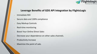 Leverage Benefits of GDS API Integration by FlightsLogic
 Immediate ROI
 Secure data and 100% compliance
 Easy Markup Controls
 Real-time monitoring
 Boost Your Online Direct Sales
 Decrease your dependence on other sales channels.
 Productivity Increase
 Maximize the point of sale.
 