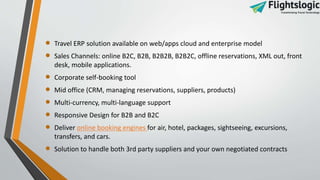  Travel ERP solution available on web/apps cloud and enterprise model
 Sales Channels: online B2C, B2B, B2B2B, B2B2C, offline reservations, XML out, front
desk, mobile applications.
 Corporate self-booking tool
 Mid office (CRM, managing reservations, suppliers, products)
 Multi-currency, multi-language support
 Responsive Design for B2B and B2C
 Deliver online booking engines for air, hotel, packages, sightseeing, excursions,
transfers, and cars.
 Solution to handle both 3rd party suppliers and your own negotiated contracts
 