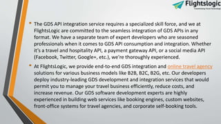 • The GDS API integration service requires a specialized skill force, and we at
FlightsLogic are committed to the seamless integration of GDS APIs in any
format. We have a separate team of expert developers who are seasoned
professionals when it comes to GDS API consumption and integration. Whether
it’s a travel and hospitality API, a payment gateway API, or a social media API
(Facebook, Twitter, Google+, etc.), we're thoroughly experienced.
• At FlightsLogic, we provide end-to-end GDS integration and online travel agency
solutions for various business models like B2B, B2C, B2G, etc. Our developers
deploy industry-leading GDS development and integration services that would
permit you to manage your travel business efficiently, reduce costs, and
increase revenue. Our GDS software development experts are highly
experienced in building web services like booking engines, custom websites,
front-office systems for travel agencies, and corporate self-booking tools.
 