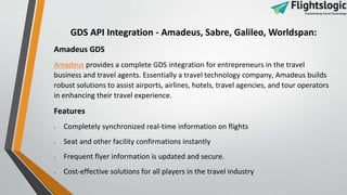 GDS API Integration - Amadeus, Sabre, Galileo, Worldspan:
Amadeus GDS
Amadeus provides a complete GDS integration for entrepreneurs in the travel
business and travel agents. Essentially a travel technology company, Amadeus builds
robust solutions to assist airports, airlines, hotels, travel agencies, and tour operators
in enhancing their travel experience.
Features
 Completely synchronized real-time information on flights
 Seat and other facility confirmations instantly
 Frequent flyer information is updated and secure.
 Cost-effective solutions for all players in the travel industry
 