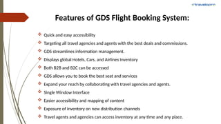 Features of GDS Flight Booking System:
 Quick and easy accessibility
 Targeting all travel agencies and agents with the best deals and commissions.
 GDS streamlines information management.
 Displays global Hotels, Cars, and Airlines Inventory
 Both B2B and B2C can be accessed
 GDS allows you to book the best seat and services
 Expand your reach by collaborating with travel agencies and agents.
 Single Window Interface
 Easier accessibility and mapping of content
 Exposure of inventory on new distribution channels
 Travel agents and agencies can access inventory at any time and any place.
 
