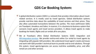 GDS Car Booking System:
 A global distribution system (GDS) is a network that provides information about travel-
related services. It is mostly used by travel agencies. Global distribution systems
provide real-time data about the availability of travel services and their prices. They
also allow automated transactions between the parties. The most well-known GDSs
are Travelport, Amadeus and Sabre. In essence, it is a business-to-business system that
connects travel agents and travel service providers. It allows travel agents to make
bookings for hotels, flights and car rentals all in one place.
 We at Travelopro offers Global Distribution Systems (GDS) integration and
API integration services. We provide end-to-end online Car rental to travel agents by
integrating with popular GDS providers. We understand travel agent's needs and issues
and work with GDS provider's technical team to provide end-to-end solutions. Through
this system, travel agents/agencies can access real-time availability, price, and offer
rental cars and other services.
 
