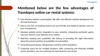 Mentioned below are the few advantages of
Travelopro online car rental systems:
 Cost-effective website customization: We offer cost-effective website development for
all-scale businesses.
 Easy to use: Our car booking systems are user-friendly and simple to operate, even via
your smartphones.
 Absolute website service integration to your websites- Integrating worldwide agents
into your portal is a key element of our system.
 Real-time booking and availability: We believe in providing the right information
about the present position of availability of automobiles.
 Generating quick quotes: We generate real-time online quotations.
 Customize every fee for multiple locations: After comparing and choosing multiple
service providers, you can customize the best deals for your portal.
 
