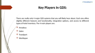 Key Players In GDS:
There are really only 4 major GDS systems that you will likely hear about. Each one offers
slightly different features and functionality, integration options, and access to different
types of hotel inventory. The 4 main players are:
 Amadeus
 Sabre
 Travelport
 Worldspan
 