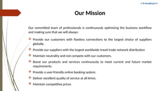 Our Mission
Our committed team of professionals is continuously optimizing the business workflow
and making sure that we will always:
 Provide our customers with flawless connections to the largest choice of suppliers
globally.
 Provide our suppliers with the largest worldwide travel trade network distribution
 Maintain neutrality and not compete with our customers.
 Boost our products and services continuously to meet current and future market
requirements.
 Provide a user-friendly online booking system.
 Deliver excellent quality of service at all times.
 Maintain competitive prices
 