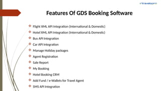 Features Of GDS Booking Software
 Flight XML API Integration (International & Domestic)
 Hotel XML API Integration (International & Domestic)
 Bus API Integration
 Car API Integration
 Manage Holiday packages
 Agent Registration
 Sale Report
 My Booking
 Hotel Booking CRM
 Add Fund / e-Wallets for Travel Agent
 SMS API Integration
 
