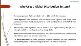 Who Uses a Global Distribution System?
Various companies in the travel industry rely on GDSs to help them operate:
Travel Agencies: Both traditional brick-and-mortar travel agencies and online travel
agencies use Global Distribution Systems to search and book travel on behalf of their
customers.
Airlines: The world’s significant airlines distribute their flight inventory through GDSs,
making it available to travel agents and travelers globally.
Hotels: Hotel chains and individual properties use GDSs to distribute room availability and
rates to travel agents and corporate customers.
Car rental companies: Car rental companies integrate their fleets and rates into Global
Distribution Systems, enabling travel agents to book cars for their customers.
 
