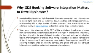 Why GDS Booking Software Integration Matters
to Travel Businesses?
 A GDS Booking System is a digital network that travel agents and other providers use
to access flight, hotel, and car rental rate data, book trips, and manage reservations.
By combining with a large number of travel providers, GDSs enable access to an
extensive variety of travel inventory and content from a single centralized point.
 Travel agents take advantage of the GDS’s ability to display a broad range of prices
from several airlines and complete data about each flight in one location. The airline,
the dates, the price, the kind of aircraft, the class of the seat, and a variety of other
factors. There are plenty of choices. Thus, having access to all the details from several
airlines is tremendous if you’re ordering many tickets. Travel agencies use GDS for
acquiring multiple kinds of products, services, and prices and use the retrieved
information to provide travel-related services to the end-users.
 