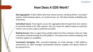 How Does A GDS Work?
Data Aggregation: A GDS collects data from several sources, including airlines’ reservation
systems, hotel booking engines, car rental services, etc. This data includes availability data
and pricing.
Centralized Access: Travel agents access this aggregated data through their own systems
or terminals linked to the GDS network. They can search for options based on particular
criteria, such as price range or preferred amenities.
Booking Process: Once an agent finds suitable options for their customers, they can make
reservations instantly through the GDS platform. The system then confirms bookings with
real-time updates on availability.
Commission Managing: After successful bookings are made through a GDS platform,
commissions are often managed automatically between suppliers and agents based on
pre-agreed terms.
 