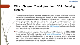 Why Choose Travelopro for GDS Booking
System?
 Travelopro can seamlessly integrate with the Amadeus, Galileo, and Sabre GDS and
extend your travel offerings, allowing your business to grow. Travelopro offers an easy
solution at close to half the total cost of other providers and a solution that works.
Travelopro provides the GDS connectivity for a straightforward low commission on
bookings only. That's it. You will save money each and every month, as well as directly
impact your GDS revenue with our system. Our GDS booking has increased globally
with several technology/software-based systems.
 Our satisfied customers are proof of our excellence in API integration for B2B and B2C
travel portals, flight API integration, and hotel API integration. At Travelopro, we
provide completely functional solutions for our several customers. We offer a plethora
of a broad range of services apart from the GDS booking system. We provide an
extensive range of services in GDS software development.
 