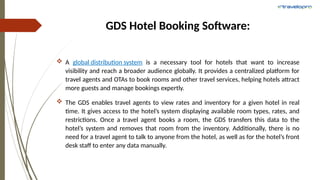 GDS Hotel Booking Software:
 A global distribution system is a necessary tool for hotels that want to increase
visibility and reach a broader audience globally. It provides a centralized platform for
travel agents and OTAs to book rooms and other travel services, helping hotels attract
more guests and manage bookings expertly.
 The GDS enables travel agents to view rates and inventory for a given hotel in real
time. It gives access to the hotel’s system displaying available room types, rates, and
restrictions. Once a travel agent books a room, the GDS transfers this data to the
hotel’s system and removes that room from the inventory. Additionally, there is no
need for a travel agent to talk to anyone from the hotel, as well as for the hotel’s front
desk staff to enter any data manually.
 