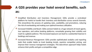 A GDS provides your hotel several benefits, such
as:
 Simplified Distribution and Inventory Management: GDSs provide a centralized
platform for hotels to handle their inventory and distribution across several channels.
This streamlines the process of updating rates, availability, and promotions, reducing
the risk of overbooking and making sure optimal inventory utilization.
 Increased Visibility and Reach: GDSs connect hotels to a huge network of travel agents,
tour operators, and online booking platforms, remarkably growing their visibility and
reach to a global audience. This increased exposure can lead to a substantial improve in
bookings and revenue.
 Increased Revenue Management: GDSs provide sophisticated analytics and reporting
tools that enable hotels to track booking trends, examine competitor pricing, and
improve their revenue management strategies. This data-driven approach helps hotels
enhance their profits and gain a competitive edge.
 