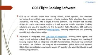 GDS Flight Booking Software:
 GDS as an intricate spider web, linking airlines, travel agencies, and travelers
worldwide. It consolidates vast amounts of data, involving flight schedules, fares, seat
availability, and more, into a single, flawless platform. This invisible web enables
airlines to reach a worldwide audience, travel agencies to offer complete booking
solutions, and you, the travellers, to find the perfect flight. Therefore, GDS platforms
serve as a one-stop solution for booking flights, handling reservations, and providing
crucial travel-related information.
 Travelopro is integrated with GDS Flight API integration, allowing travel agents and
travel portal websites to book flights online. We have also designed and developed
booking engines that are integrated with GDS functionalities, which are very beneficial
for airlines. Our platform can integrate with well-known global distribution systems
(GDS), flight consolidators, and single-source API suppliers for your flight booking and
ticketing requirements.
 