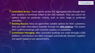  Centralized Access: Travel agents access this aggregated data through their
own systems or terminals linked to the GDS network. They can search for
options based on particular criteria, such as price range or preferred
amenities.
 Booking Process: Once an agent finds suitable options for their customers,
they can make reservations instantly through the GDS platform. The system
then confirms bookings with real-time updates on availability.
 Commission Managing: After successful bookings are made through a GDS
platform, commissions are often managed automatically between suppliers
and agents based on pre-agreed terms.
 